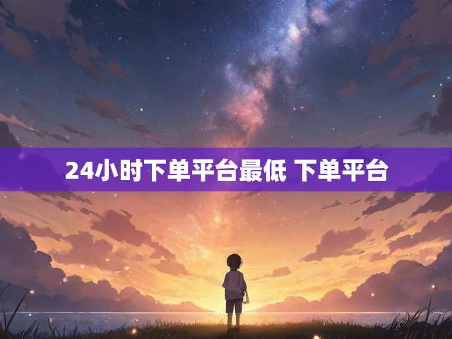 24小时下单平台最低 下单平台