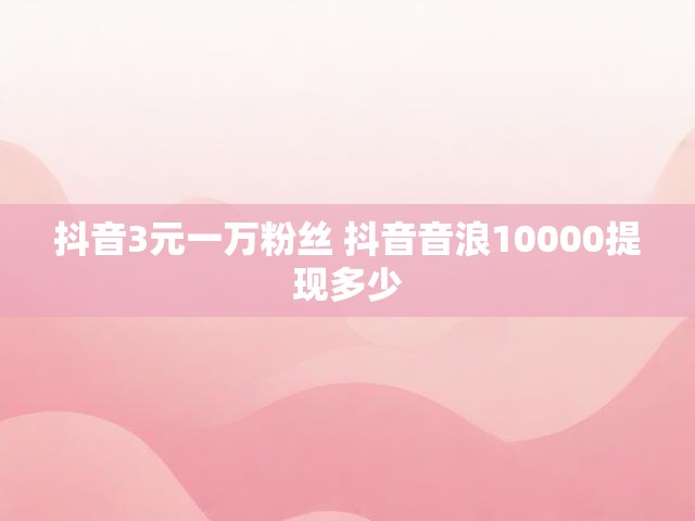 抖音3元一万粉丝 抖音音浪10000提现多少