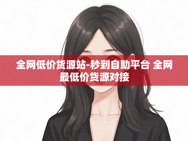 全网低价货源站-秒到自助平台 全网最低价货源对接