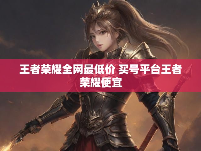 王者荣耀全网最低价 买号平台王者荣耀便宜