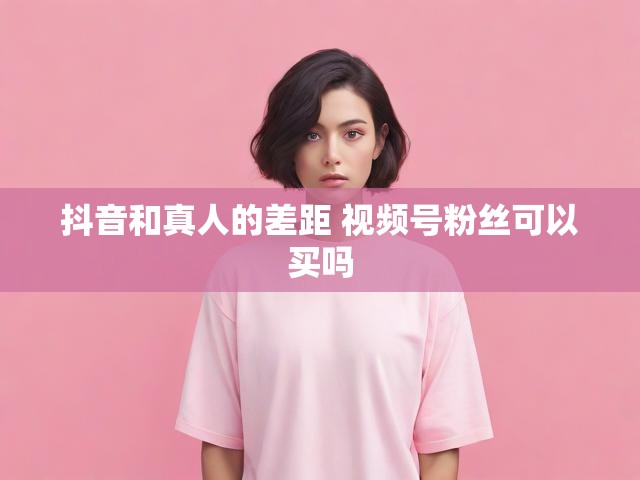 抖音和真人的差距 视频号粉丝可以买吗