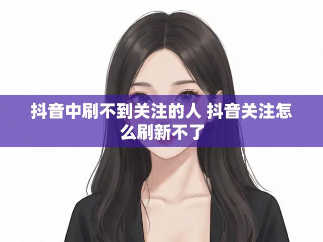 抖音中刷不到关注的人 抖音关注怎么刷新不了