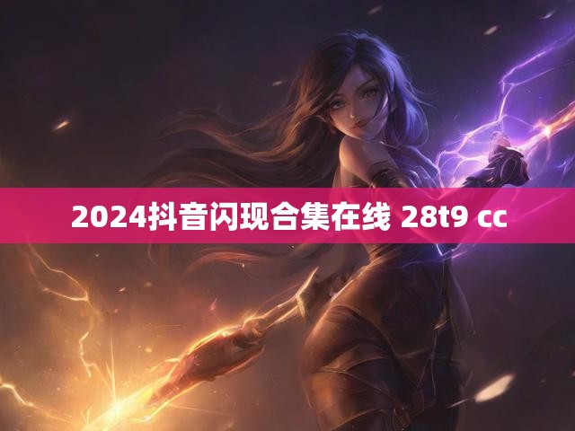 2024抖音闪现合集在线 28t9 cc