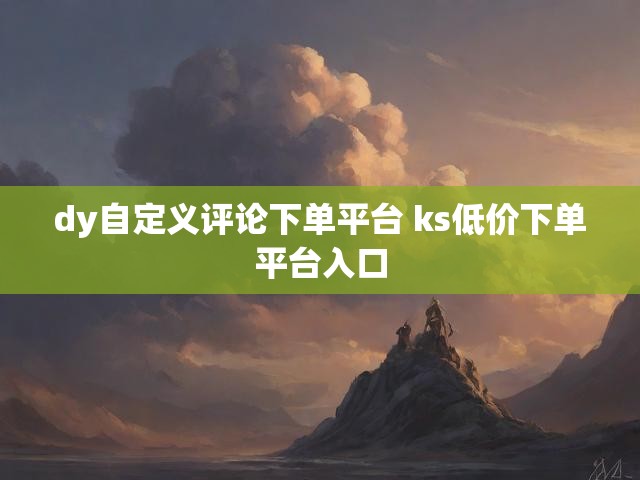 dy自定义评论下单平台 ks低价下单平台入口