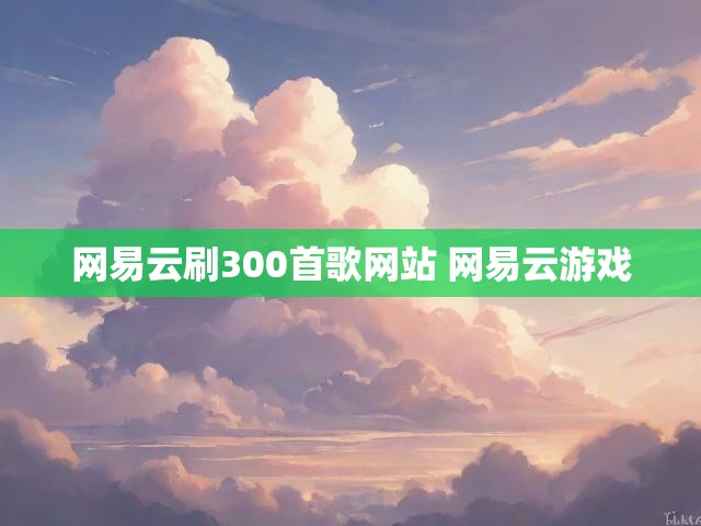 网易云刷300首歌网站 网易云游戏