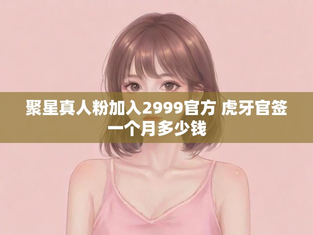 聚星真人粉加入2999官方 虎牙官签一个月多少钱