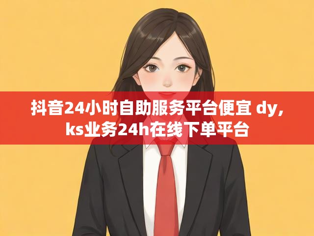 抖音24小时自助服务平台便宜 dy,ks业务24h在线下单平台
