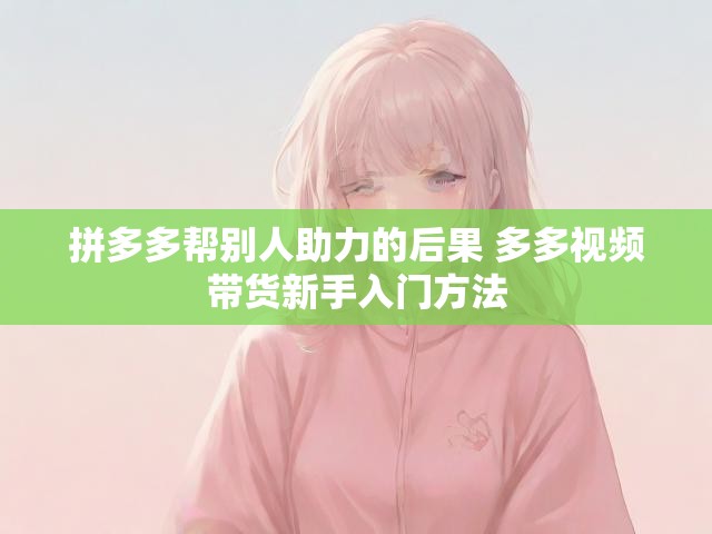 拼多多帮别人助力的后果 多多视频带货新手入门方法