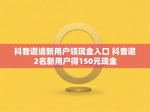 抖音邀请新用户领现金入口 抖音邀2名新用户得150元现金