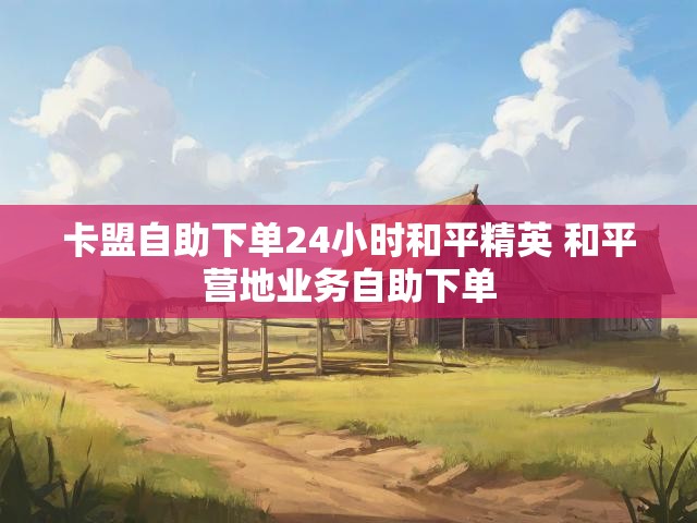 卡盟自助下单24小时和平精英 和平营地业务自助下单