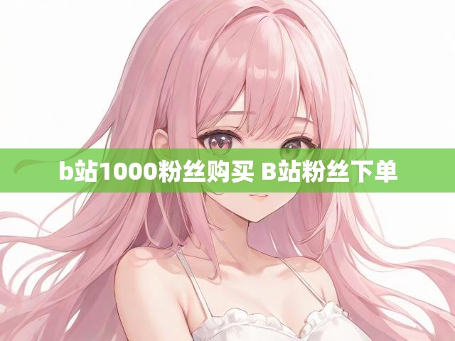 b站1000粉丝购买 B站粉丝下单