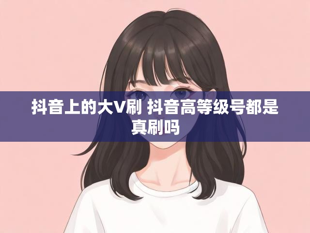 抖音上的大V刷 抖音高等级号都是真刷吗