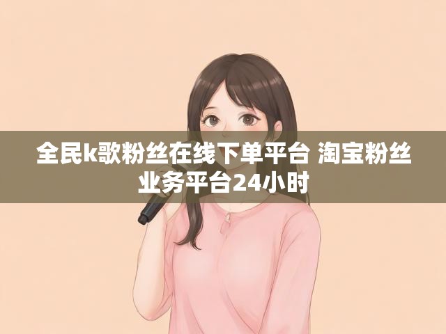 全民k歌粉丝在线下单平台 淘宝粉丝业务平台24小时