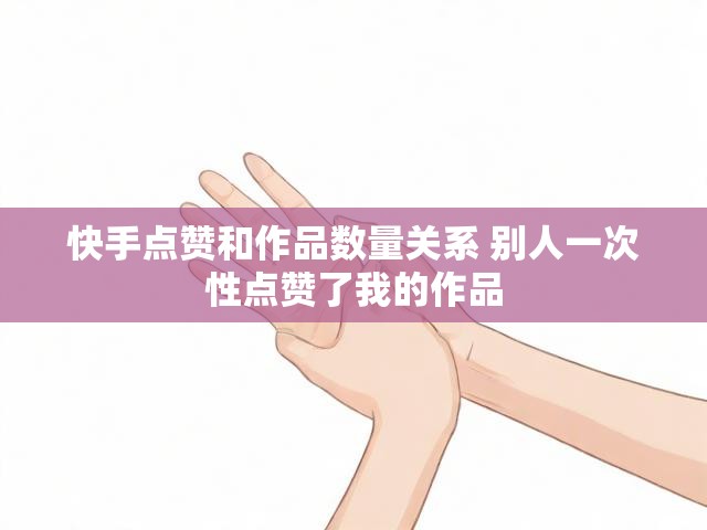 快手点赞和作品数量关系 别人一次性点赞了我的作品