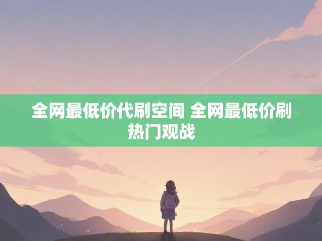 全网最低价代刷空间 全网最低价刷热门观战