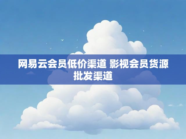 网易云会员低价渠道 影视会员货源批发渠道