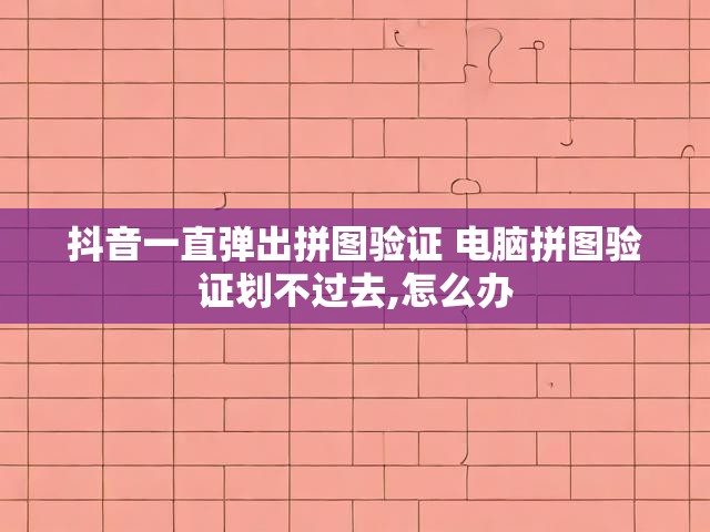 抖音一直弹出拼图验证 电脑拼图验证划不过去,怎么办