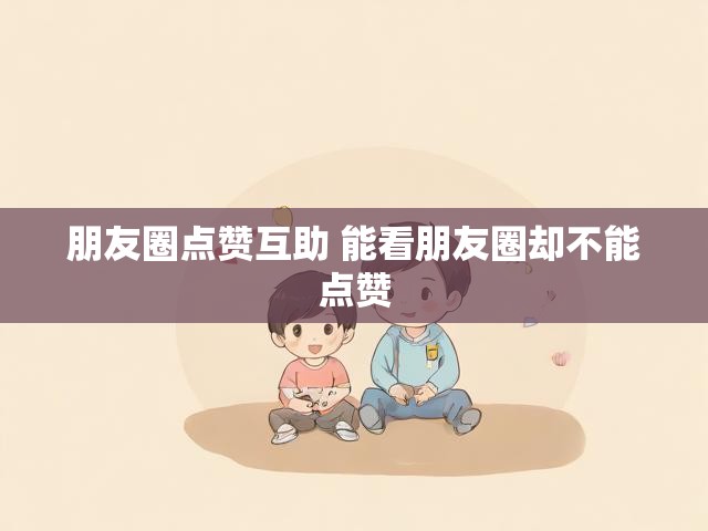 朋友圈点赞互助 能看朋友圈却不能点赞