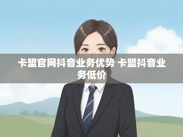 卡盟官网抖音业务优势 卡盟抖音业务低价