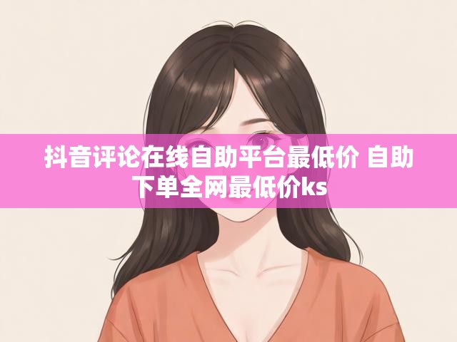 抖音评论在线自助平台最低价 自助下单全网最低价ks