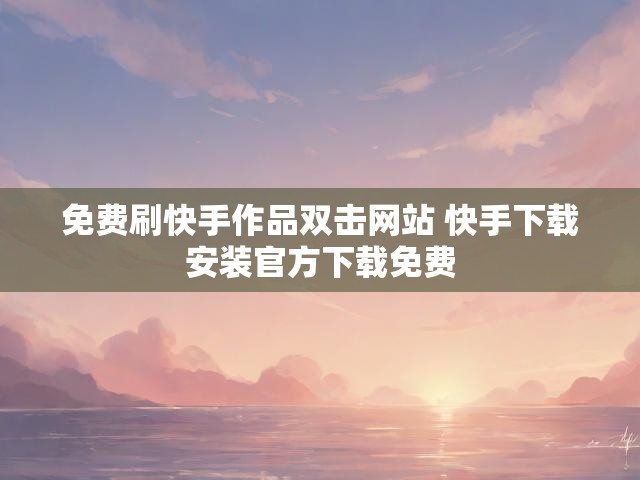 免费刷快手作品双击网站 快手下载安装官方下载免费