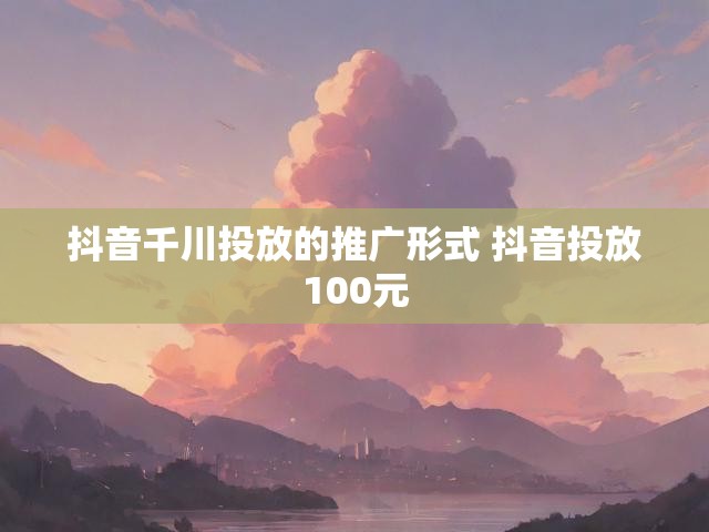 抖音千川投放的推广形式 抖音投放100元