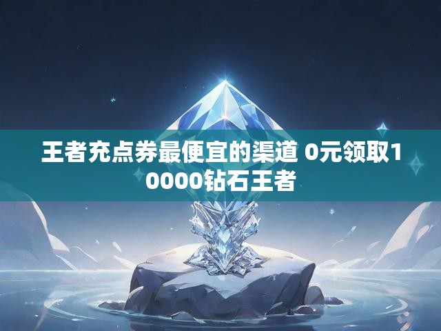 王者充点券最便宜的渠道 0元领取10000钻石王者