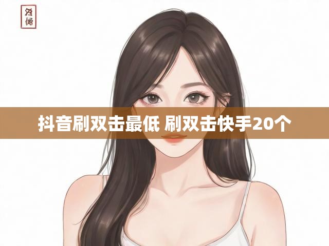 抖音刷双击最低 刷双击快手20个