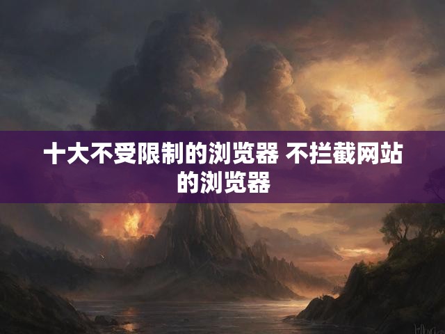十大不受限制的浏览器 不拦截网站的浏览器