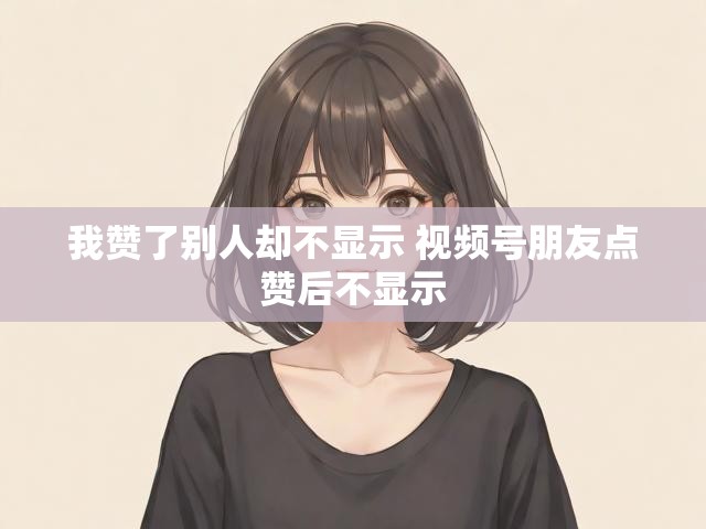 我赞了别人却不显示 视频号朋友点赞后不显示