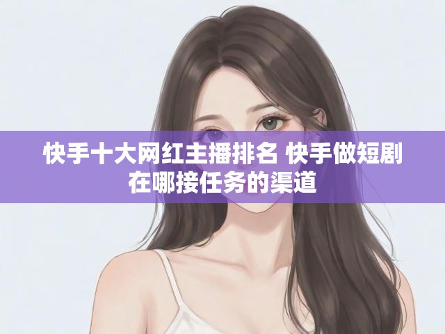 快手十大网红主播排名 快手做短剧在哪接任务的渠道