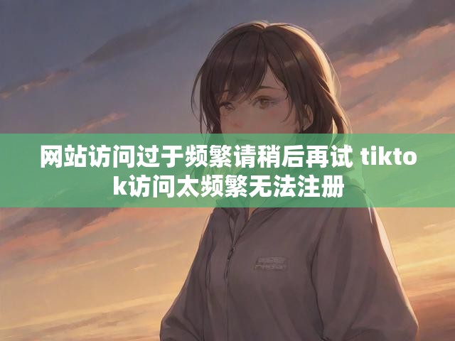 网站访问过于频繁请稍后再试 tiktok访问太频繁无法注册