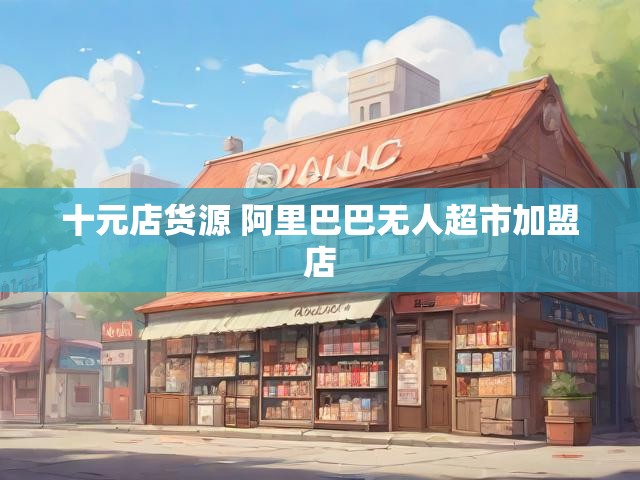 十元店货源 阿里巴巴无人超市加盟店